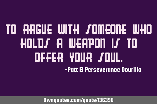 To argue with someone who holds a weapon is to offer your