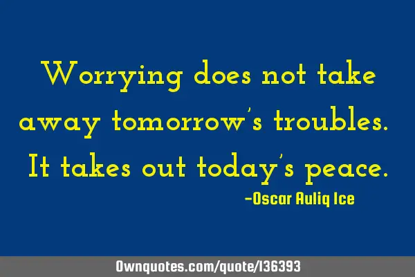 Worrying does not take away tomorrow’s troubles. It takes out today’s