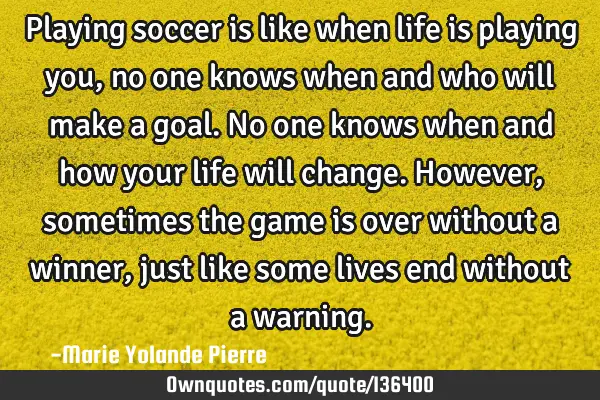 Playing soccer is like when life is playing you, no one knows when and who will make a goal. No one