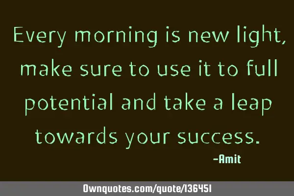Every morning is new light, make sure to use it to full potential and take a leap towards your