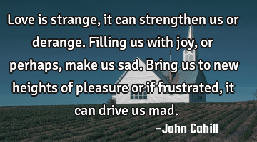Love is strange, it can strengthen us or derange. Filling us with joy, or perhaps, make us sad. B