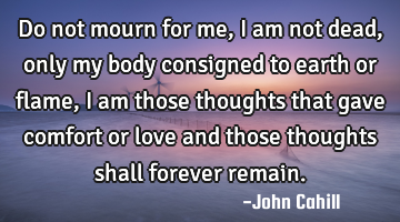 Do not mourn for me, I am not dead, only my body consigned to earth or flame, I am those thoughts