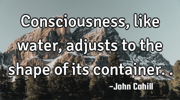 Consciousness, like water, adjusts to the shape of its container..