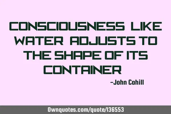 Consciousness, like water, adjusts to the shape of its