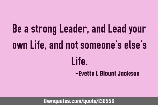 Be a strong Leader, and Lead your own Life, and not someone