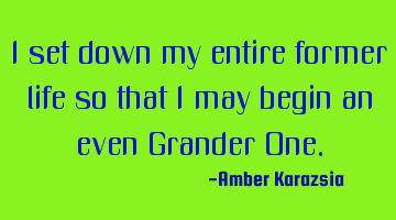 I set down my entire former life so that I may begin an even Grander One.