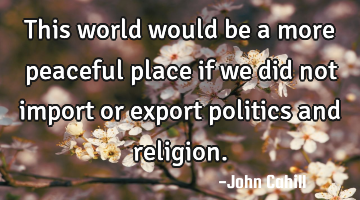 This world would be a more peaceful place if we did not import or export politics and religion.