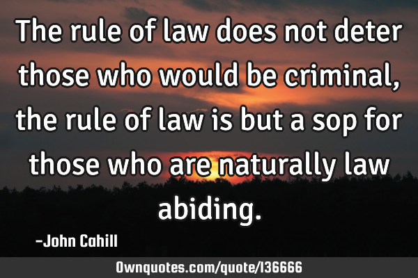 The rule of law does not deter those who would be criminal, the rule of law is but a sop for those
