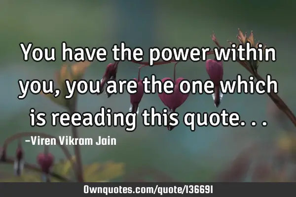 You have the power within you , you are the one which is reeading this
