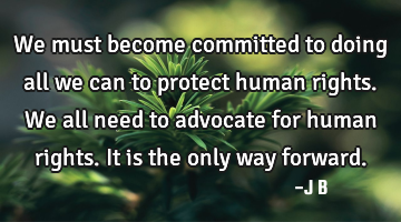 We must become committed to doing all we can to protect human rights. We all need to advocate for