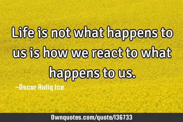 Life is not what happens to us is how we react to what happens to