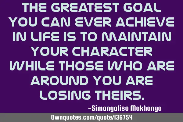 The greatest goal you can ever achieve in life is to maintain your character while those who are