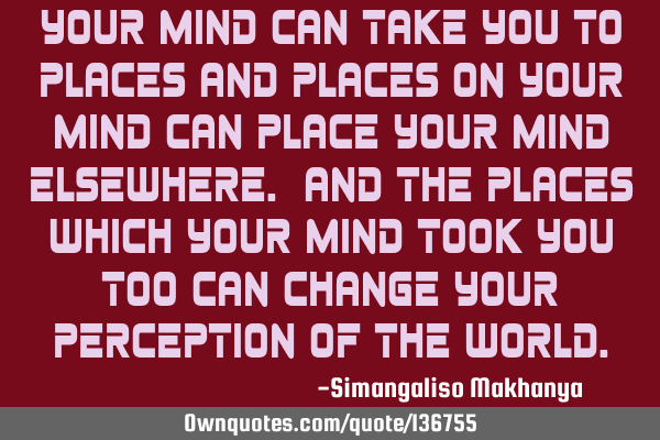 Your mind can take you to places and places on your mind can place your mind elsewhere. And the
