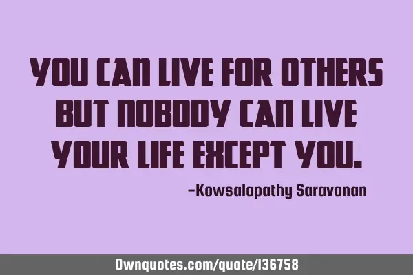 You can live for others but nobody can live your life except
