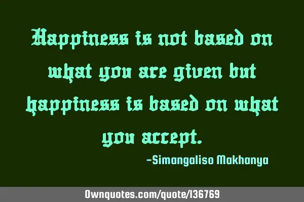Happiness is not based on what you are given but happiness is based on what you