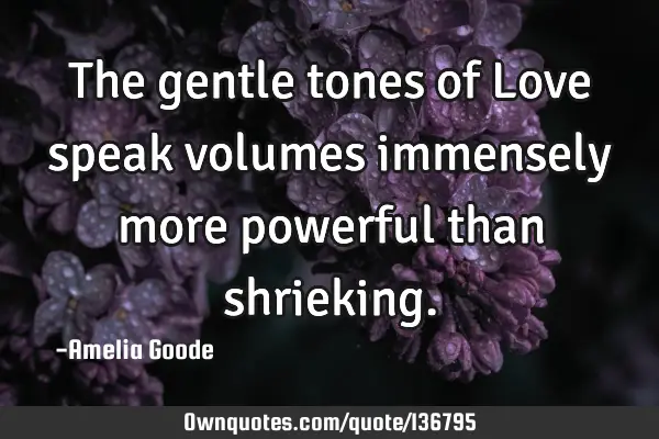 The gentle tones of Love speak volumes immensely more powerful than