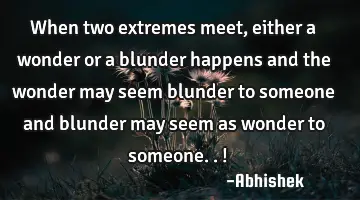 When two extremes meet, either a wonder or a blunder happens and the wonder may seem blunder to