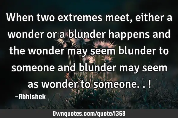 When two extremes meet, either a wonder or a blunder happens and the wonder may seem blunder to