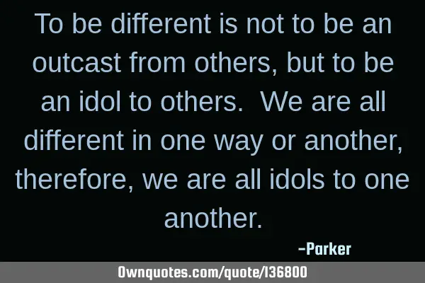 To be different is not to be an outcast from others, but to be an idol to others. We are all