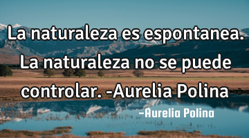 La naturaleza es espontanea. La naturaleza no se puede controlar. -Aurelia Polina
