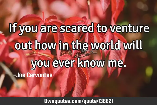 If you are scared to venture out how in the world will you ever know