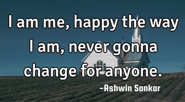 I am me,happy the way I am,never gonna change for anyone.