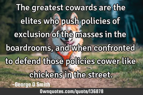 The greatest cowards are the elites who push policies of exclusion of the masses in the boardrooms,