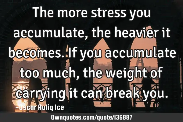 The more stress you accumulate, the heavier it becomes. If you accumulate too much, the weight of