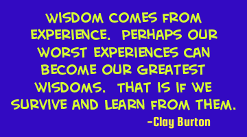 Wisdom comes from experience. Perhaps our worst experiences can become our greatest wisdoms. That
