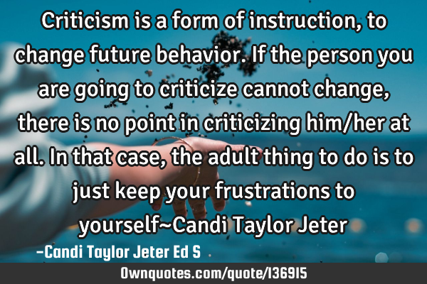 Criticism is a form of instruction, to change future behavior. If the person you are going to