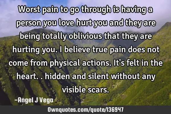 Worst pain to go through is having a person you love hurt you and they are being totally oblivious