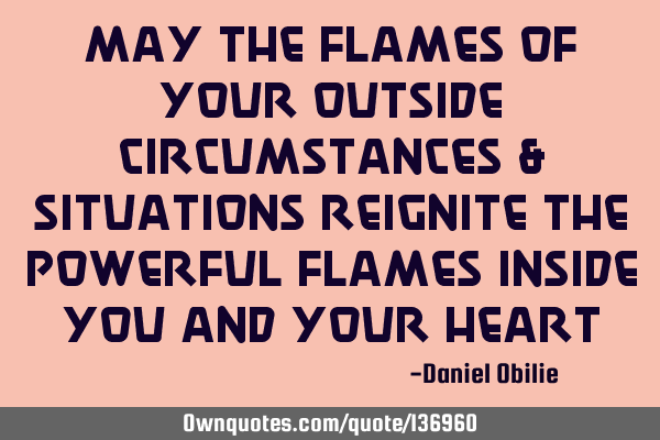 May the Flames of your outside circumstances & situations REIGNITE the Powerful flames inside you