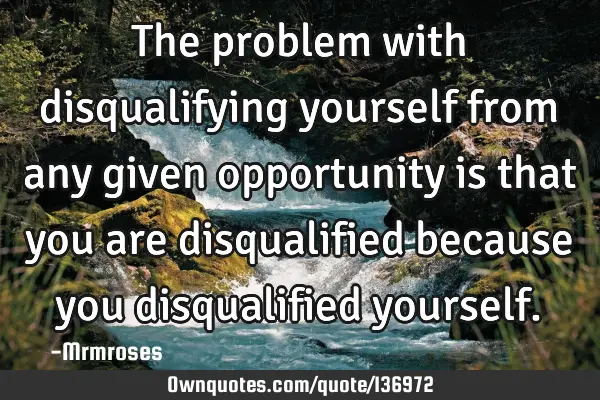 The problem with disqualifying yourself from any given opportunity is that you are disqualified