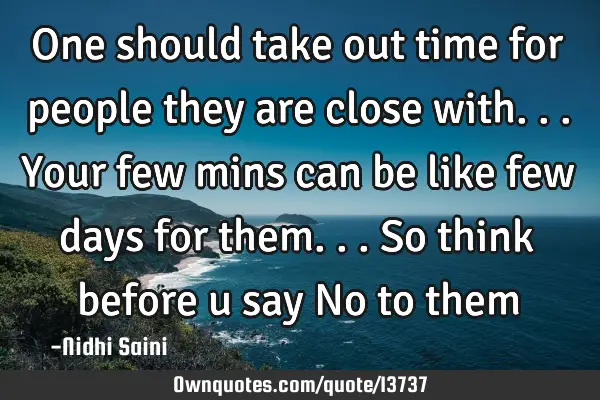 One should take out time for people they are close with... Your few mins can be like few days for