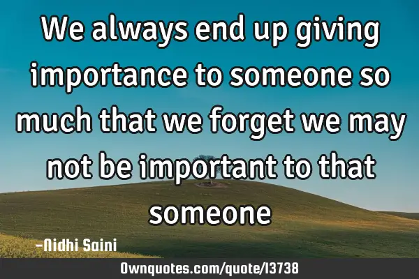 We always end up giving importance to someone so much that we forget we may not be important to