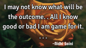 I may not know what will be the outcome.. All i know good or bad i am game for it....