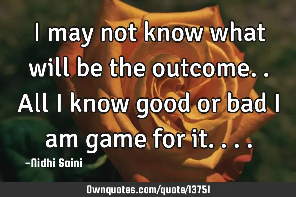 I may not know what will be the outcome.. All i know good or bad i am game for