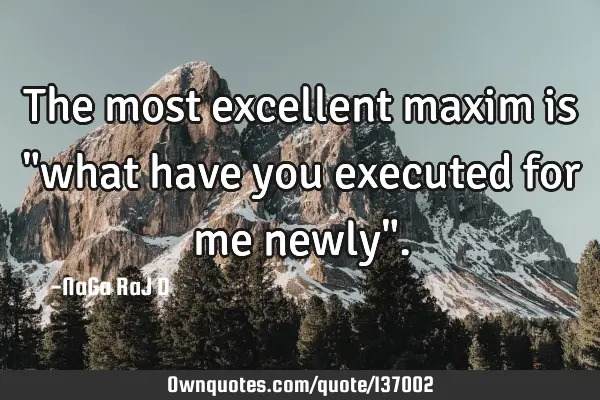 The most excellent maxim is "what have you executed for me newly"