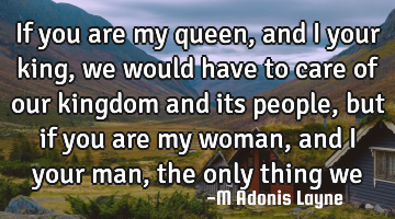 If you are my queen, and I your king, we would have to care of our kingdom and its people, but if