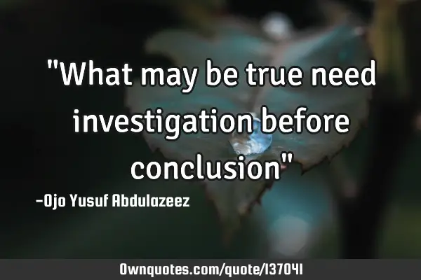 "What may be true need investigation before conclusion"