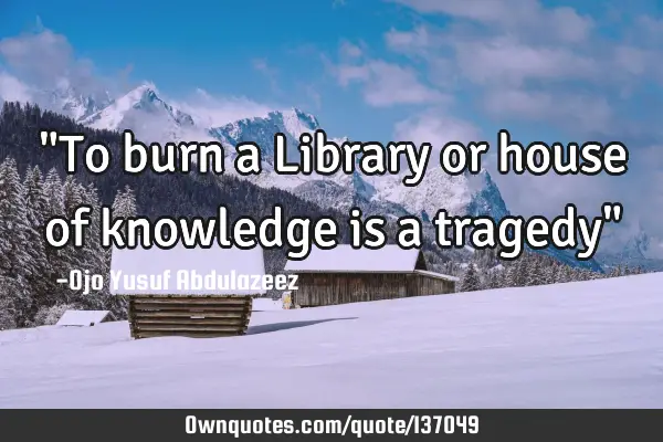 "To burn a Library or house of knowledge is a tragedy"