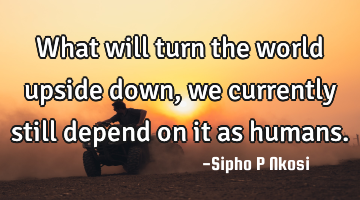 What will turn the world upside down, we currently still depend on it as humans.