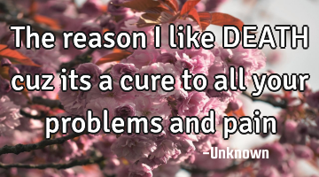 The reason I like DEATH cuz its a cure to all your problems and pain