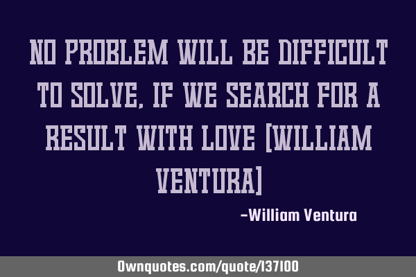 No problem will be difficult to solve,if we search for a result with love (William Ventura)