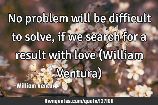 No problem will be difficult to solve,if we search for a result with love (William Ventura)