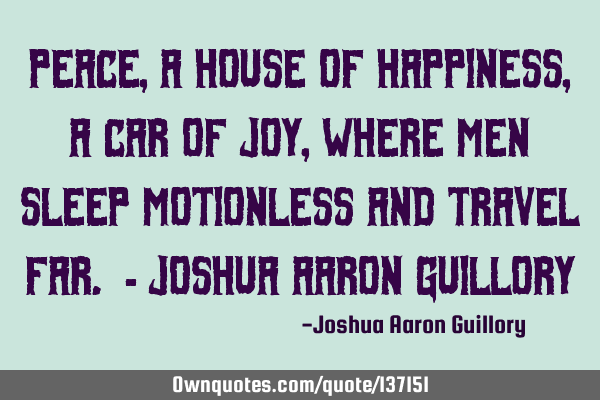 Peace, a house of happiness, A car of joy, Where men sleep motionless And travel far. - Joshua A