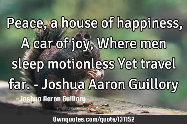 Peace, a house of happiness, A car of joy, Where men sleep motionless Yet travel far. - Joshua A