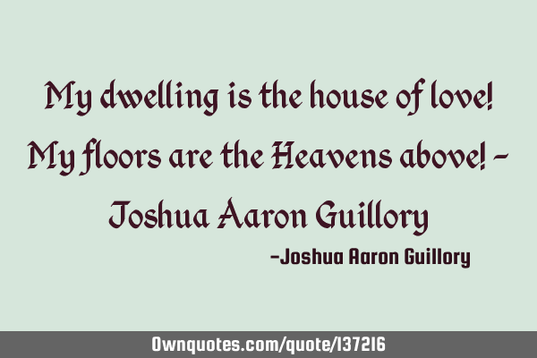 My dwelling is the house of love! My floors are the Heavens above! - Joshua Aaron G