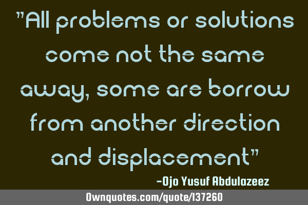 "All problems or solutions come not the same away, some are borrow from another direction and