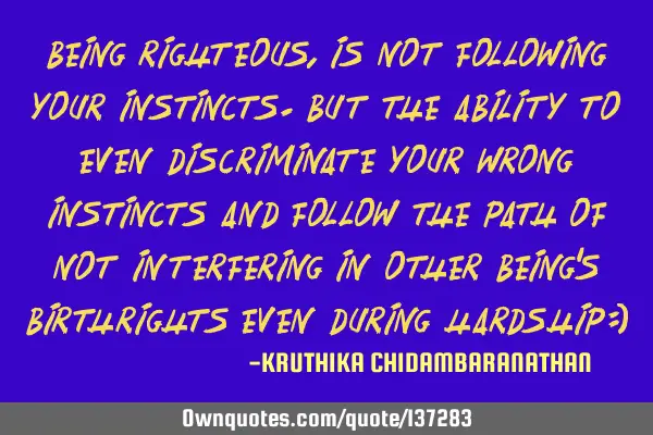 Being righteous,is not following your instincts.But the ability to even discriminate your wrong